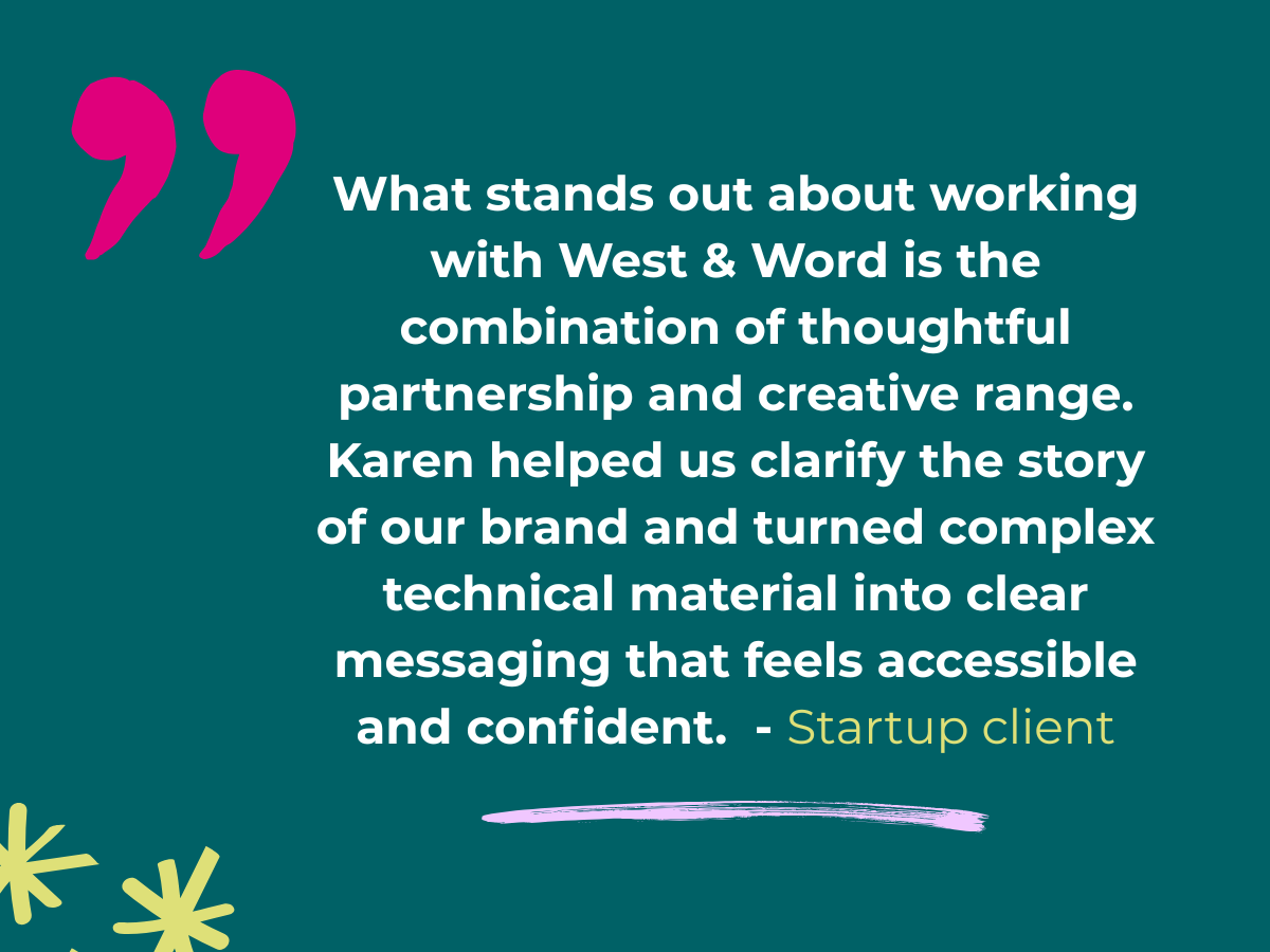 Client testimonial: What stands out about working with West & Word is the combination of thoughtful partnership and creative range. Karen helped us clarify the story of our brand and turned complex technical material into clear messaging that feels accessible and confident. — Startup client